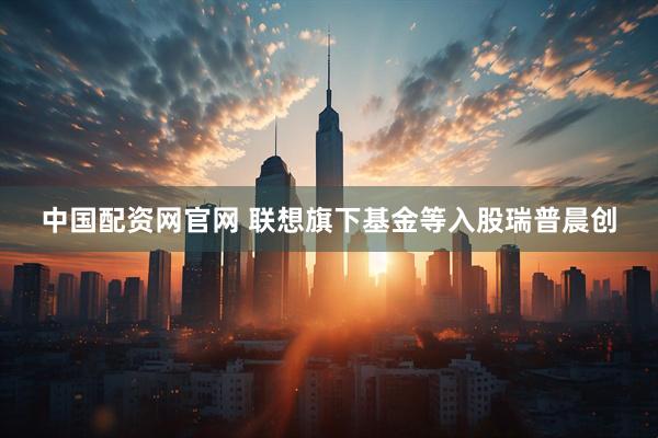 中国配资网官网 联想旗下基金等入股瑞普晨创