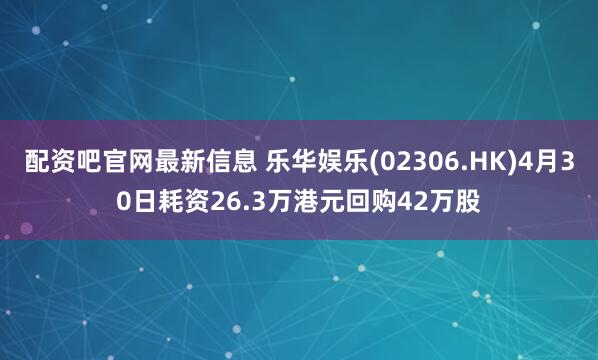 配资吧官网最新信息 乐华娱乐(02306.HK)4月30日耗资26.3万港元回购42万股