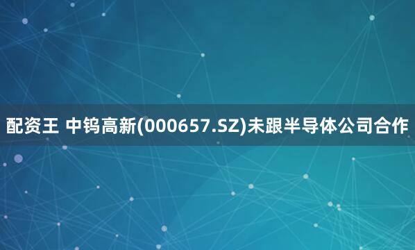 配资王 中钨高新(000657.SZ)未跟半导体公司合作