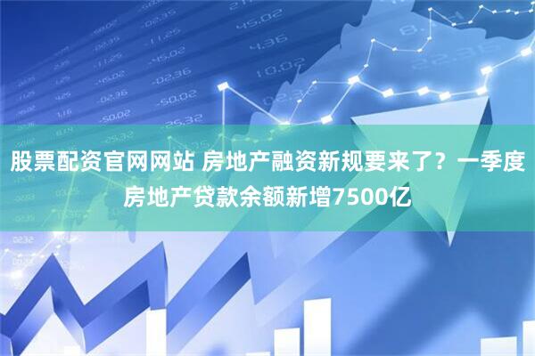 股票配资官网网站 房地产融资新规要来了？一季度房地产贷款余额新增7500亿