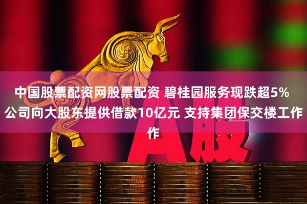 中国股票配资网股票配资 碧桂园服务现跌超5% 公司向大股东提供借款10亿元 支持集团保交楼工作
