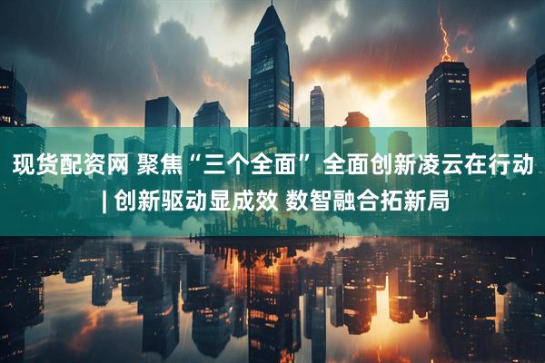 现货配资网 聚焦“三个全面” 全面创新凌云在行动 | 创新驱动显成效 数智融合拓新局