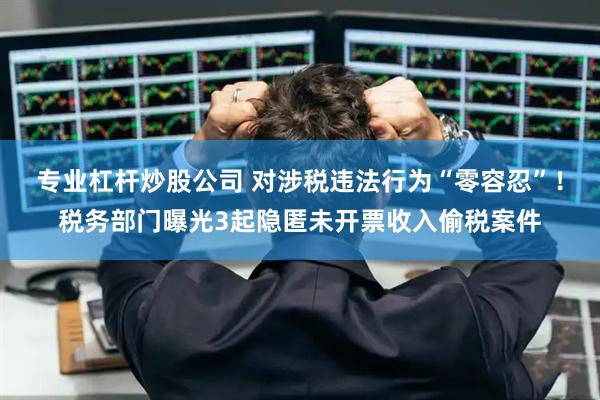 专业杠杆炒股公司 对涉税违法行为“零容忍”！税务部门曝光3起隐匿未开票收入偷税案件