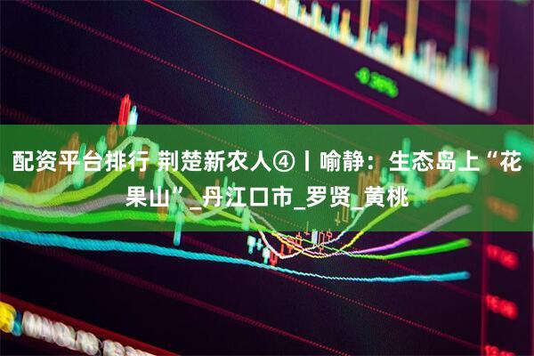 配资平台排行 荆楚新农人④丨喻静：生态岛上“花果山”_丹江口市_罗贤_黄桃