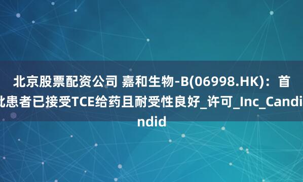 北京股票配资公司 嘉和生物-B(06998.HK)：首批患者已接受TCE给药且耐受性良好_许可_Inc_Candid