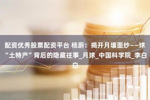 配资优秀股票配资平台 杨蔚：揭开月壤面纱——球“土特产”背后的隐藏往事_月球_中国科学院_李白