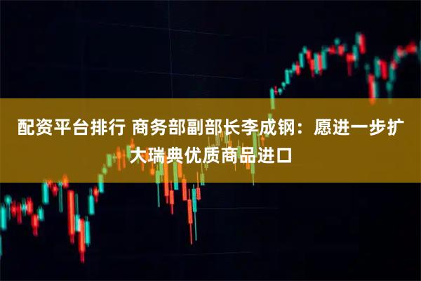 配资平台排行 商务部副部长李成钢：愿进一步扩大瑞典优质商品进口