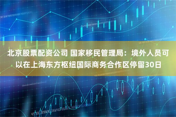 北京股票配资公司 国家移民管理局：境外人员可以在上海东方枢纽国际商务合作区停留30日