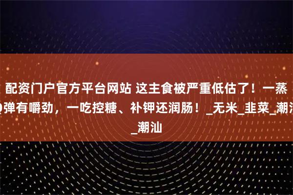 配资门户官方平台网站 这主食被严重低估了！一蒸Q弹有嚼劲，一吃控糖、补钾还润肠！_无米_韭菜_潮汕