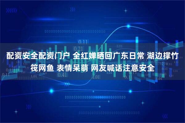 配资安全配资门户 全红婵晒回广东日常 湖边撑竹筏网鱼 表情呆萌 网友喊话注意安全
