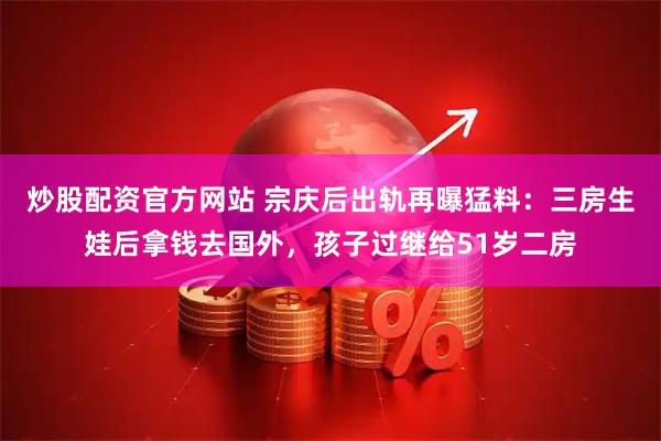 炒股配资官方网站 宗庆后出轨再曝猛料：三房生娃后拿钱去国外，孩子过继给51岁二房