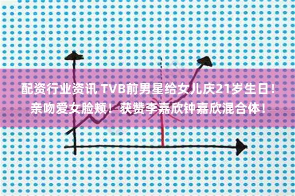 配资行业资讯 TVB前男星给女儿庆21岁生日！亲吻爱女脸颊！获赞李嘉欣钟嘉欣混合体！