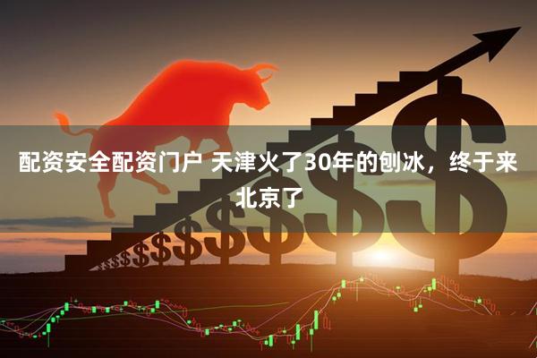 配资安全配资门户 天津火了30年的刨冰，终于来北京了