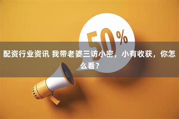 配资行业资讯 我带老婆三访小密，小有收获，你怎么看？