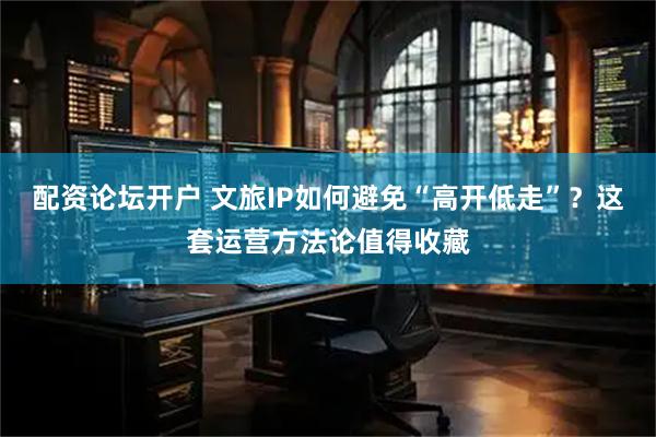 配资论坛开户 文旅IP如何避免“高开低走”？这套运营方法论值得收藏