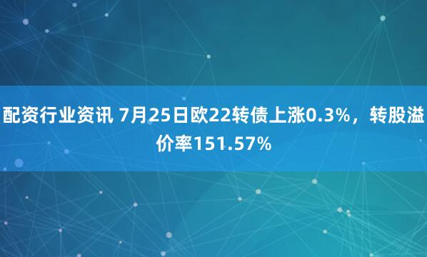 配资行业资讯 7月25日欧22转债上涨0.3%，转股溢价率151.57%