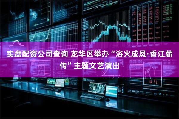 实盘配资公司查询 龙华区举办“浴火成凤·香江薪传”主题文艺演出