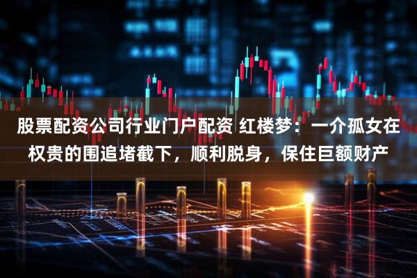股票配资公司行业门户配资 红楼梦：一介孤女在权贵的围追堵截下，顺利脱身，保住巨额财产
