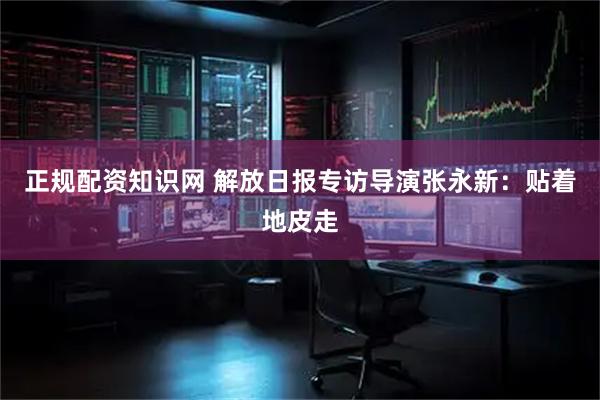 正规配资知识网 解放日报专访导演张永新：贴着地皮走