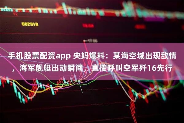 手机股票配资app 央妈爆料：某海空域出现敌情，海军舰艇出动瞬间，直接呼叫空军歼16先行
