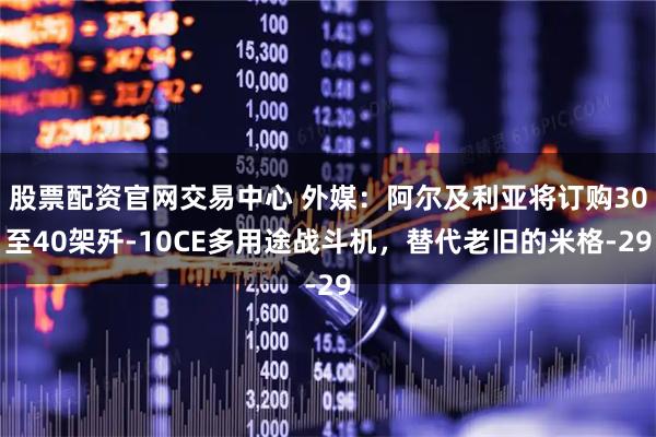 股票配资官网交易中心 外媒：阿尔及利亚将订购30至40架歼-10CE多用途战斗机，替代老旧的米格-29