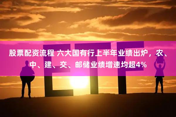 股票配资流程 六大国有行上半年业绩出炉,农、中、建、交、邮储业绩增速均超4%