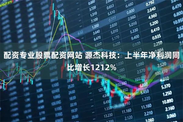 配资专业股票配资网站 源杰科技：上半年净利润同比增长1212%